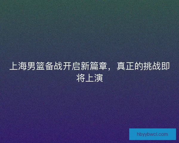上海男篮备战开启新篇章，真正的挑战即将上演