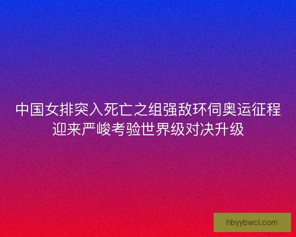 中国女排突入死亡之组强敌环伺奥运征程迎来严峻考验世界级对决升级