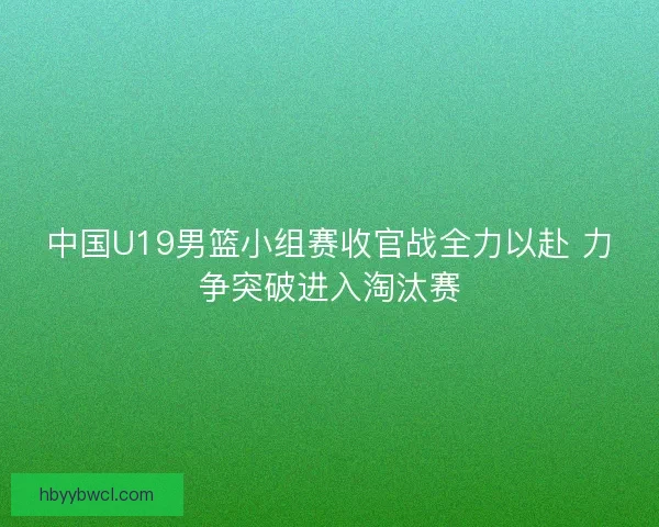 中国U19男篮小组赛收官战全力以赴 力争突破进入淘汰赛