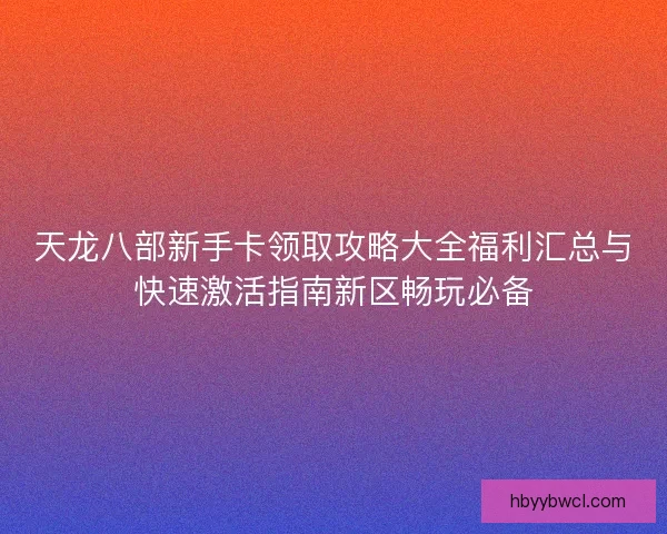天龙八部新手卡领取攻略大全福利汇总与快速激活指南新区畅玩必备