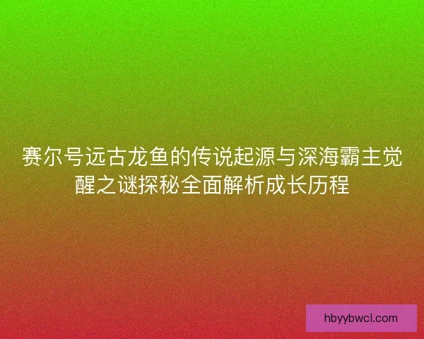 赛尔号远古龙鱼的传说起源与深海霸主觉醒之谜探秘全面解析成长历程