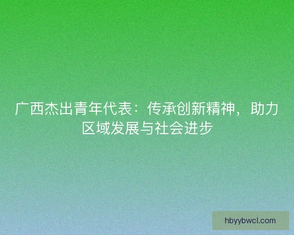 广西杰出青年代表：传承创新精神，助力区域发展与社会进步