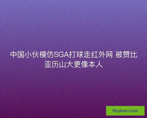 中国小伙模仿SGA打球走红外网 被赞比亚历山大更像本人