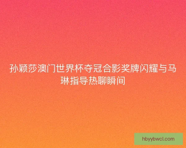 孙颖莎澳门世界杯夺冠合影奖牌闪耀与马琳指导热聊瞬间