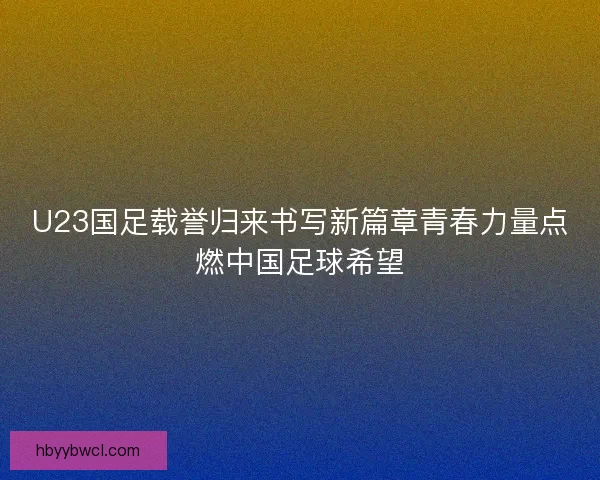 U23国足载誉归来书写新篇章青春力量点燃中国足球希望
