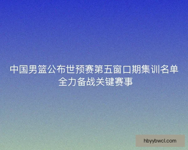 中国男篮公布世预赛第五窗口期集训名单 全力备战关键赛事