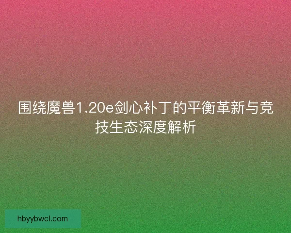 围绕魔兽1.20e剑心补丁的平衡革新与竞技生态深度解析