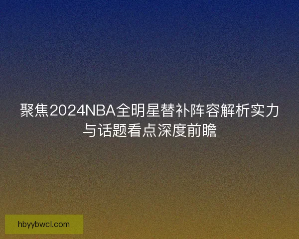 聚焦2024NBA全明星替补阵容解析实力与话题看点深度前瞻