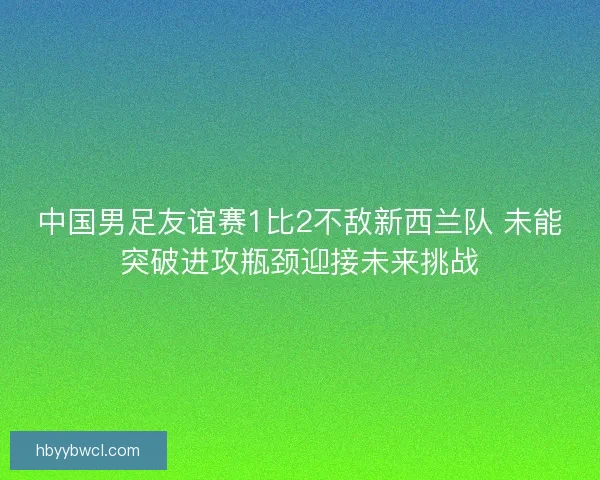 中国男足友谊赛1比2不敌新西兰队 未能突破进攻瓶颈迎接未来挑战