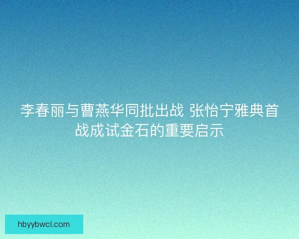 李春丽与曹燕华同批出战 张怡宁雅典首战成试金石的重要启示