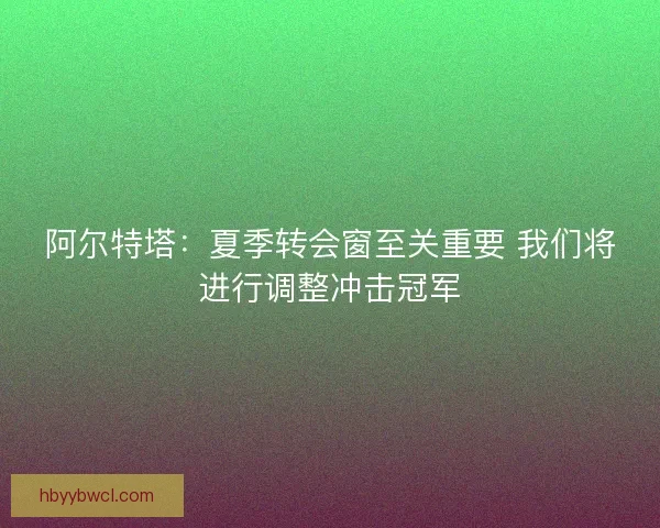 阿尔特塔：夏季转会窗至关重要 我们将进行调整冲击冠军