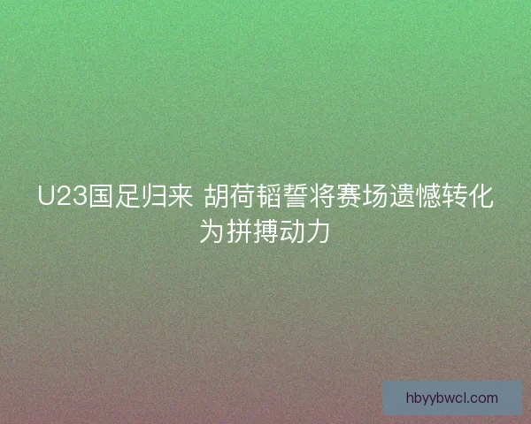 U23国足归来 胡荷韬誓将赛场遗憾转化为拼搏动力