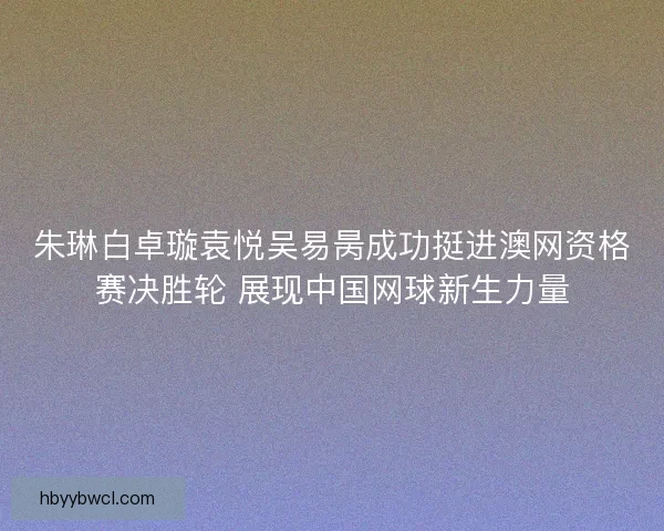 朱琳白卓璇袁悦吴易昺成功挺进澳网资格赛决胜轮 展现中国网球新生力量