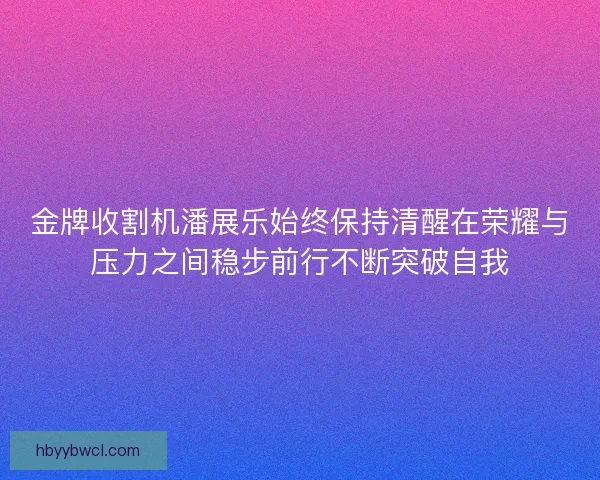 金牌收割机潘展乐始终保持清醒在荣耀与压力之间稳步前行不断突破自我