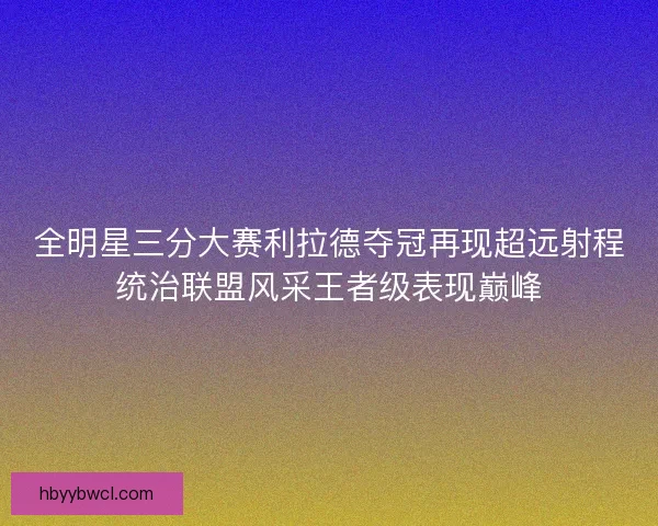 全明星三分大赛利拉德夺冠再现超远射程统治联盟风采王者级表现巅峰