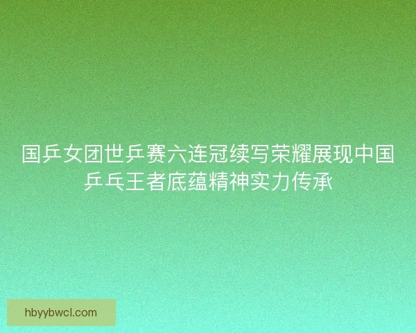 国乒女团世乒赛六连冠续写荣耀展现中国乒乓王者底蕴精神实力传承