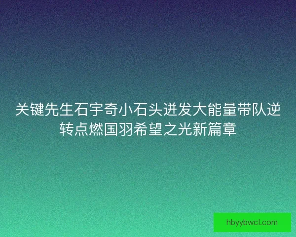 关键先生石宇奇小石头迸发大能量带队逆转点燃国羽希望之光新篇章