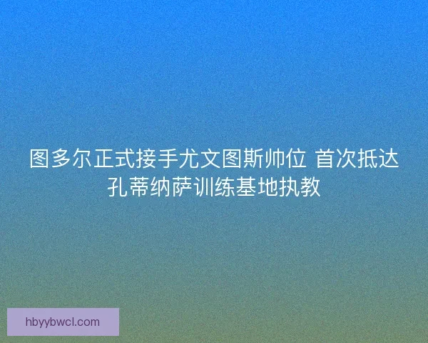 图多尔正式接手尤文图斯帅位 首次抵达孔蒂纳萨训练基地执教