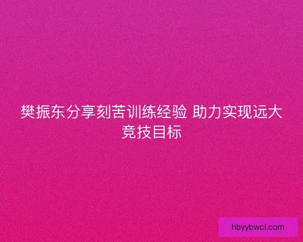 樊振东分享刻苦训练经验 助力实现远大竞技目标