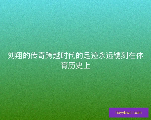 刘翔的传奇跨越时代的足迹永远镌刻在体育历史上